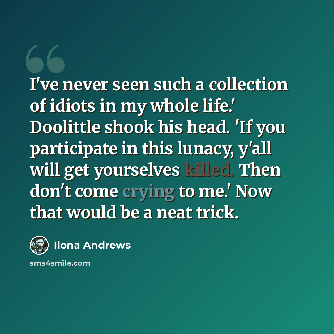 “I've never seen such a collection of idiots in my whole life.' Doolittle shook his head. 'If you participate in this lunacy, y'all will get yourselves killed. Then don't come crying to me.' Now that would be a neat trick.” quote by Ilona Andrews