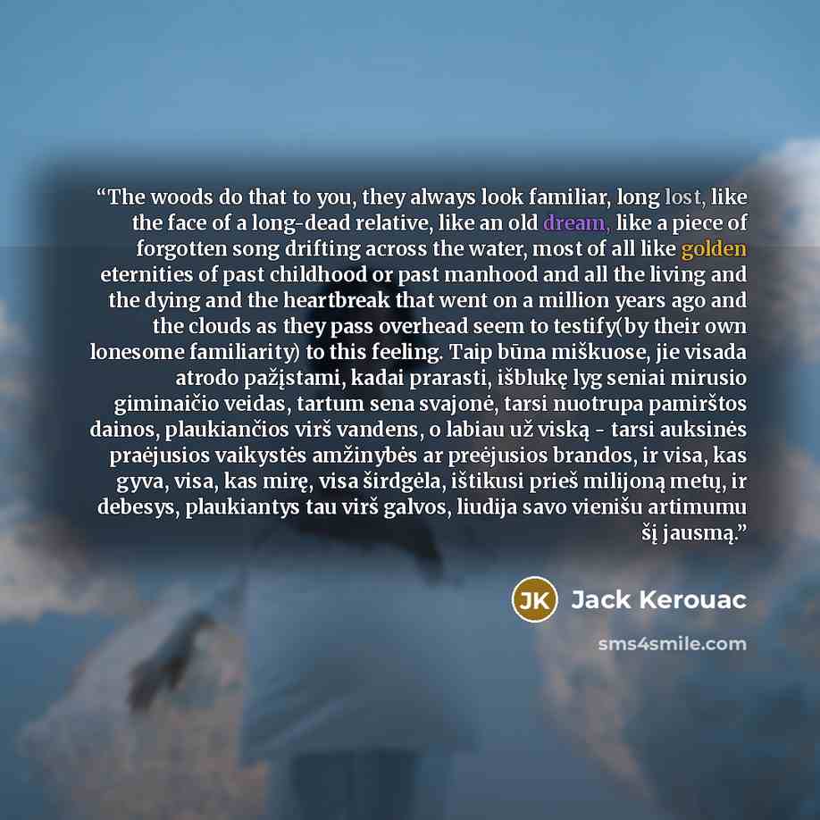 “The woods do that to you, they always look familiar, long lost, like the face of a long-dead relative, like an old dream, like a piece of forgotten song drifting across the water, most of all like golden eternities of past childhood or past manhood and all the living and the dying and the…” quote by Jack Kerouac