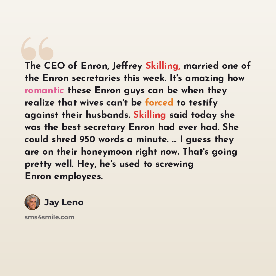 “The CEO of Enron, Jeffrey Skilling, married one of the Enron secretaries this week. It's amazing how romantic these Enron guys can be when they realize that wives can't be forced to testify against their husbands. Skilling said today she was the best secretary Enron had ever had. She could shred…” quote by Jay Leno