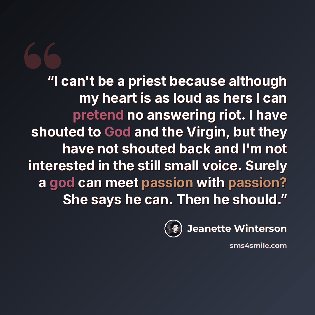 “I can't be a priest because although my heart is as loud as hers I can pretend no answering riot. I have shouted to God and the Virgin, but they have not shouted back and I'm not interested in the still small voice. Surely a god can meet passion with passion? She says he can. Then he should.” quote by Jeanette Winterson