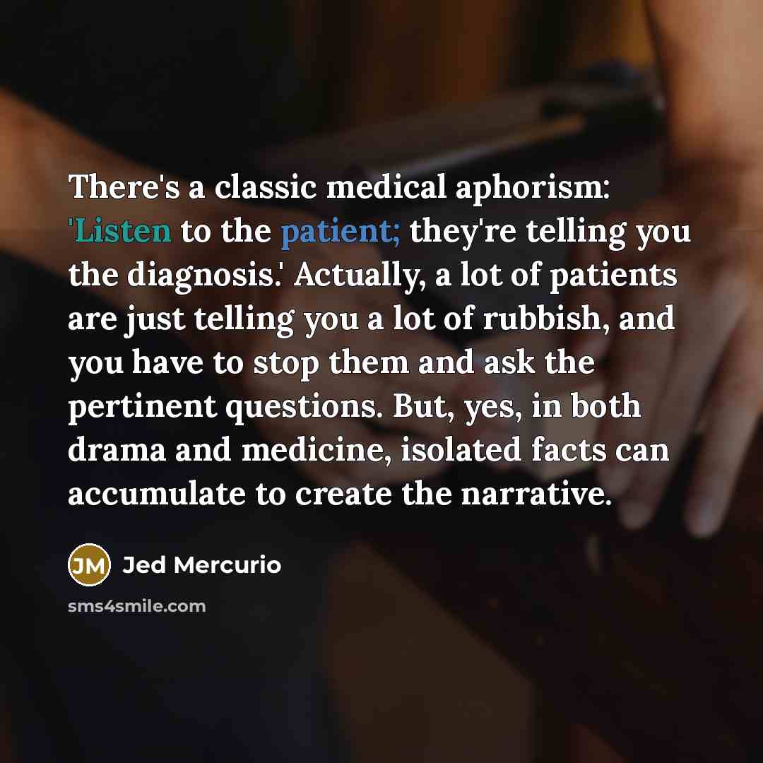 “There's a classic medical aphorism: 'Listen to the patient; they're telling you the diagnosis.' Actually, a lot of patients are just telling you a lot of rubbish, and you have to stop them and ask the pertinent questions. But, yes, in both drama and medicine, isolated facts can accumulate to…” quote by Jed Mercurio