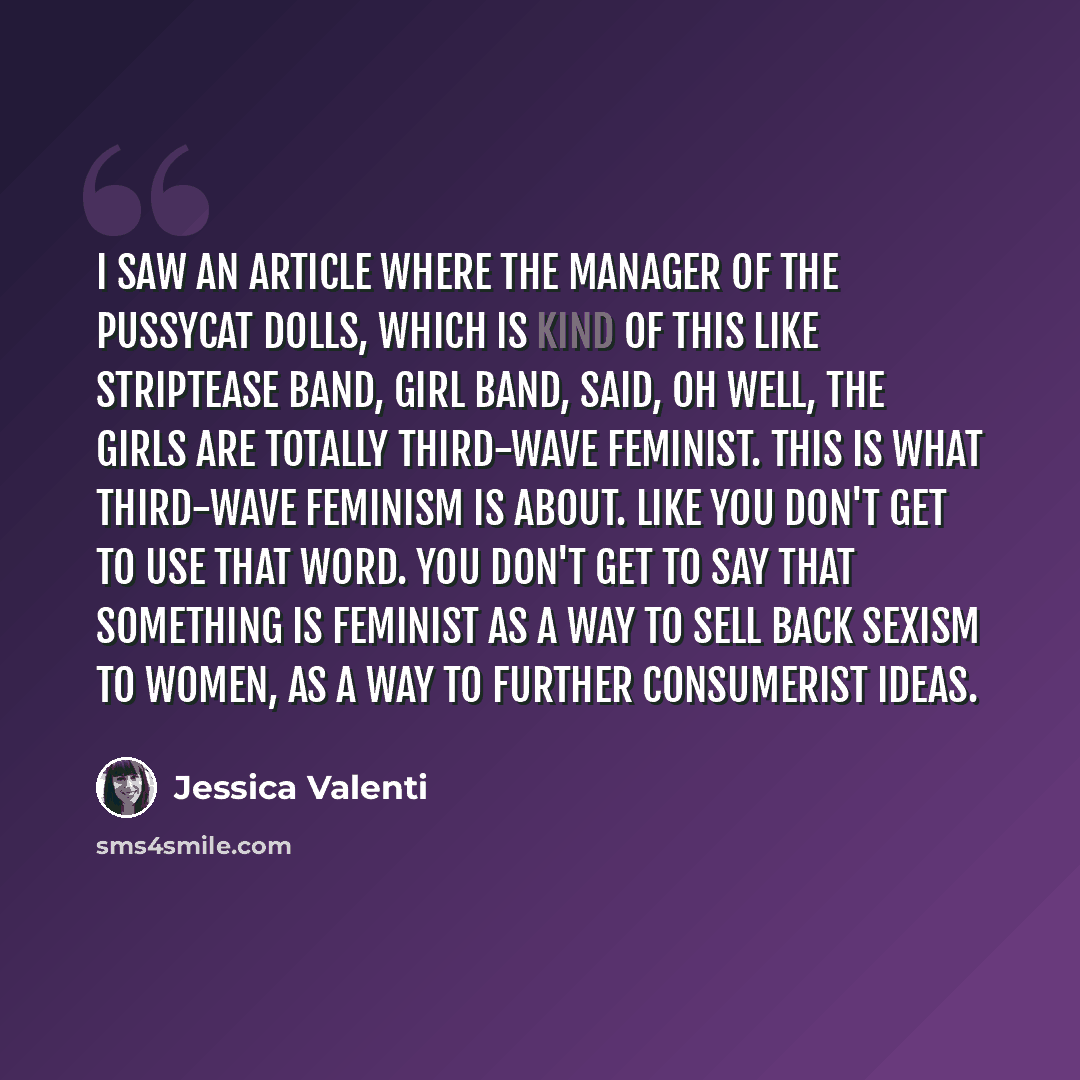 “I saw an article where the manager of the Pussycat Dolls, which is kind of this like striptease band, girl band, said, oh well, the girls are totally third-wave feminist. This is what third-wave feminism is about. Like you don't get to use that word. You don't get to say that something is feminist…” quote by Jessica Valenti