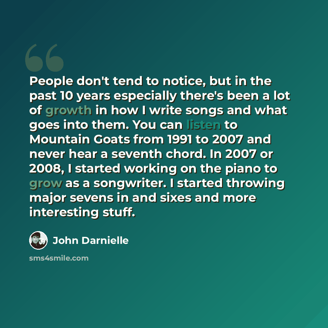 “People don't tend to notice, but in the past 10 years especially there's been a lot of growth in how I write songs and what goes into them. You can listen to Mountain Goats from 1991 to 2007 and never hear a seventh chord. In 2007 or 2008, I started working on the piano to grow as a songwriter. I…” quote by John Darnielle