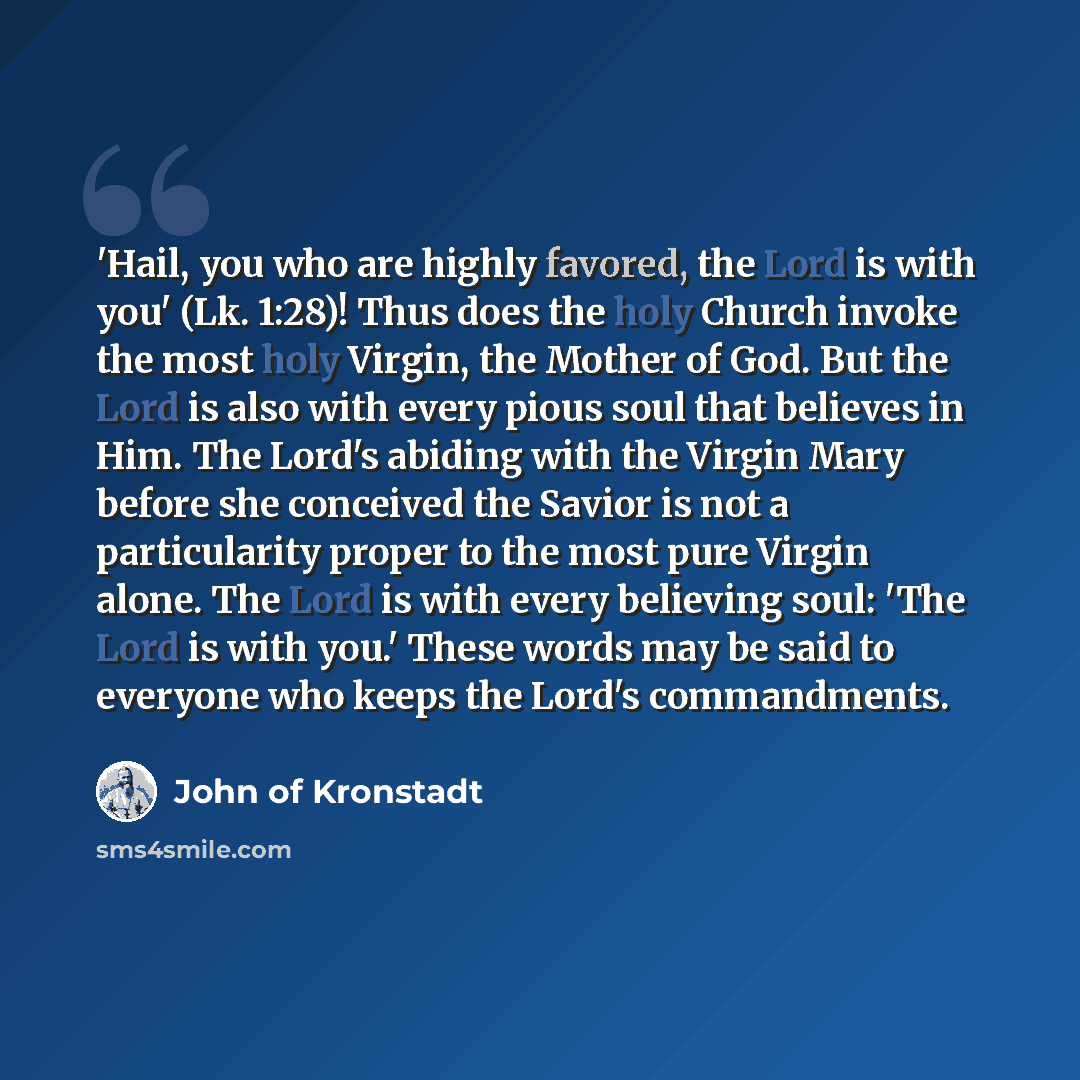 “'Hail, you who are highly favored, the Lord is with you' (Lk. 1:28)! Thus does the holy Church invoke the most holy Virgin, the Mother of God. But the Lord is also with every pious soul that believes in Him. The Lord's abiding with the Virgin Mary before she conceived the Savior is not a…” quote by John of Kronstadt