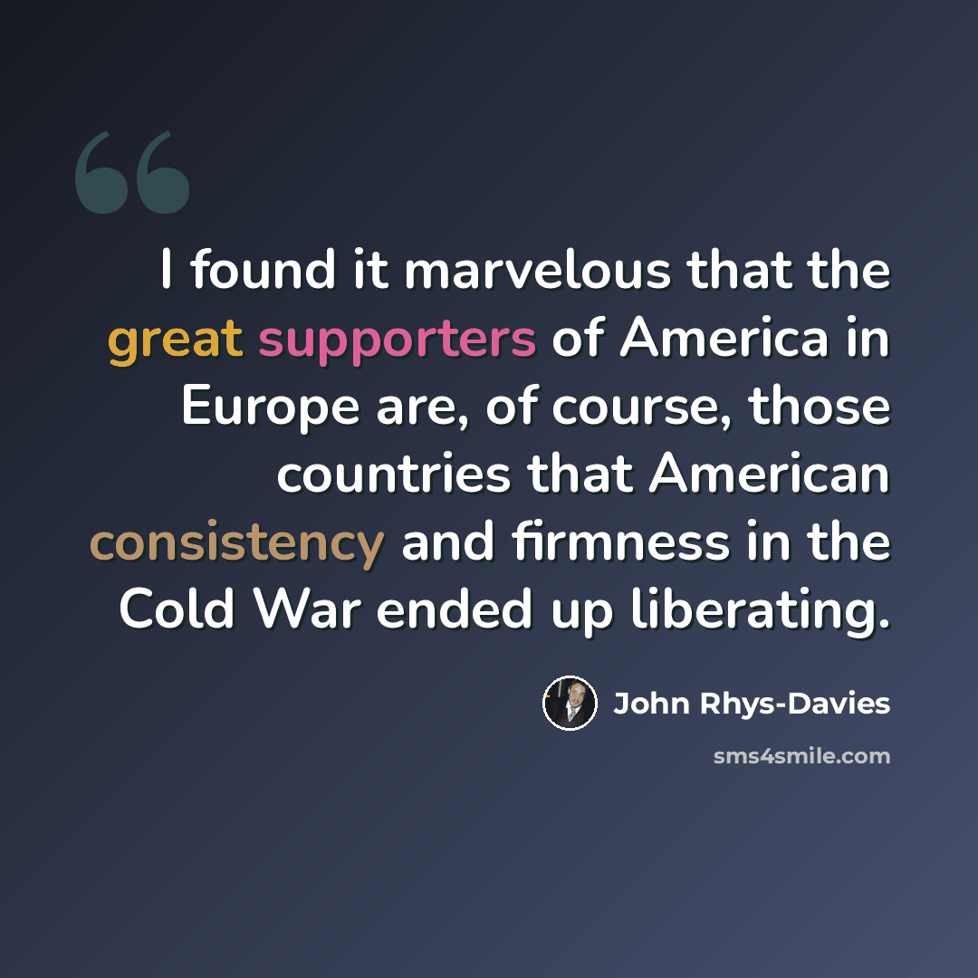 “I found it marvelous that the great supporters of America in Europe are, of course, those countries that American consistency and firmness in the Cold War ended up liberating.” quote by John Rhys-Davies