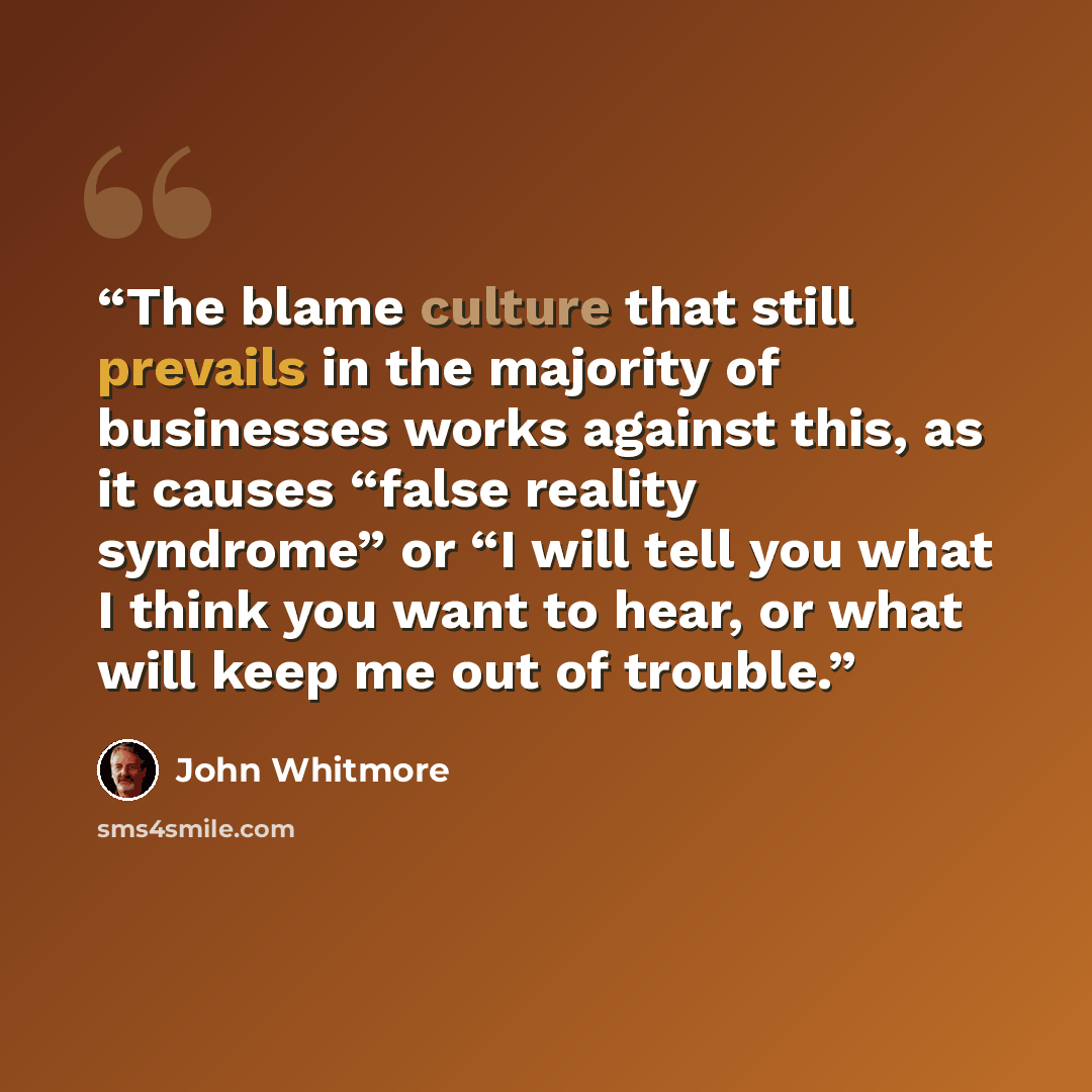 “The blame culture that still prevails in the majority of businesses works against this, as it causes “false reality syndrome” or “I will tell you what I think you want to hear, or what will keep me out of trouble.” quote by John Whitmore