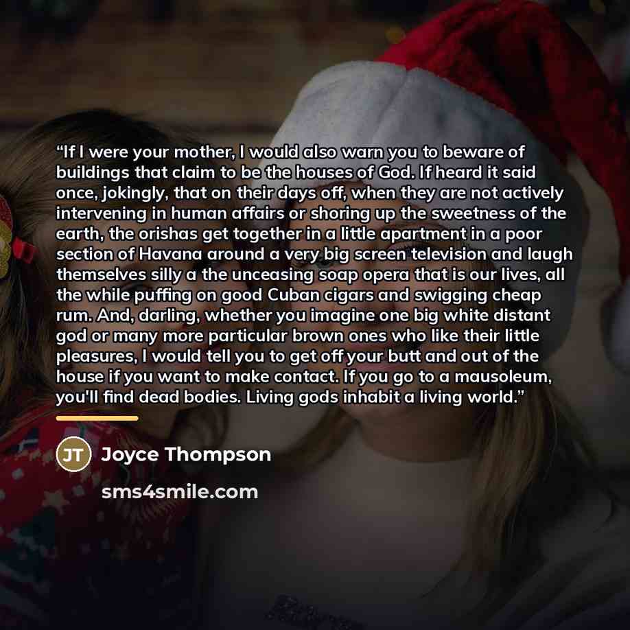 “If I were your mother, I would also warn you to beware of buildings that claim to be the houses of God. If heard it said once, jokingly, that on their days off, when they are not actively intervening in human affairs or shoring up the sweetness of the earth, the orishas get together in a little…” quote by Joyce Thompson