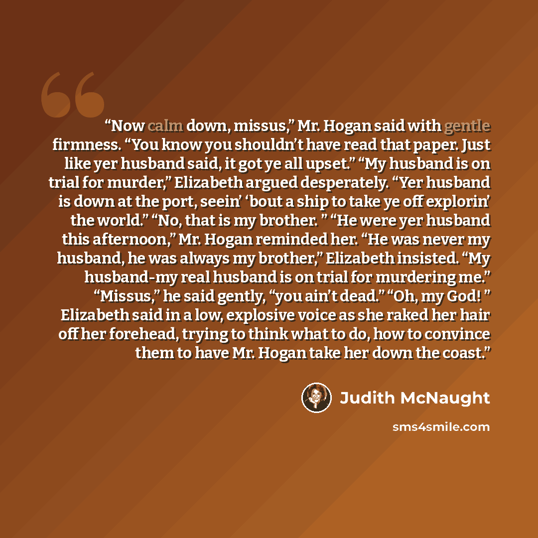“Now calm down, missus,” Mr. Hogan said with gentle firmness. “You know you shouldn’t have read that paper. Just like yer husband said, it got ye all upset.” “My husband is on trial for murder,” Elizabeth argued desperately. “Yer husband is down at the port, seein’ ‘bout a ship to take ye off…” quote by Judith McNaught