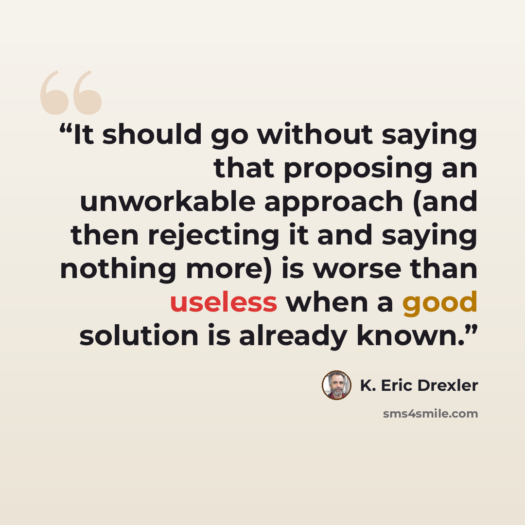 “It should go without saying that proposing an unworkable approach (and then rejecting it and saying nothing more) is worse than useless when a good solution is already known.” quote by K. Eric Drexler