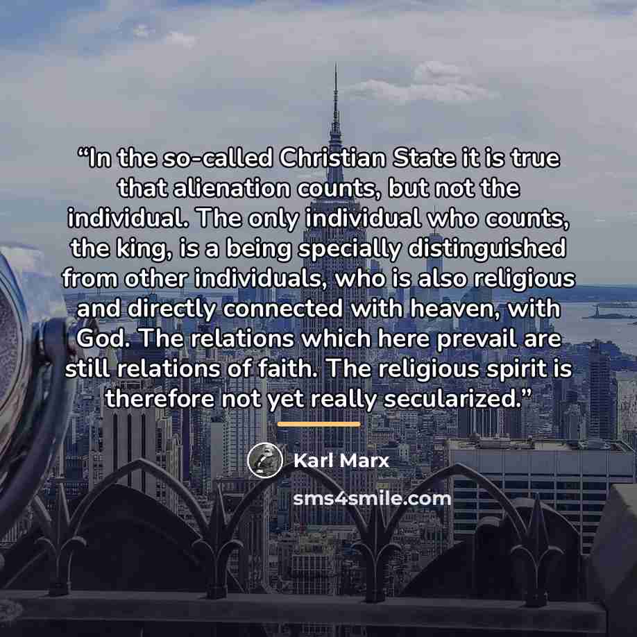 “In the so-called Christian State it is true that alienation counts, but not the individual. The only individual who counts, the king, is a being specially distinguished from other individuals, who is also religious and directly connected with heaven, with God. The relations which here prevail are…” quote by Karl Marx