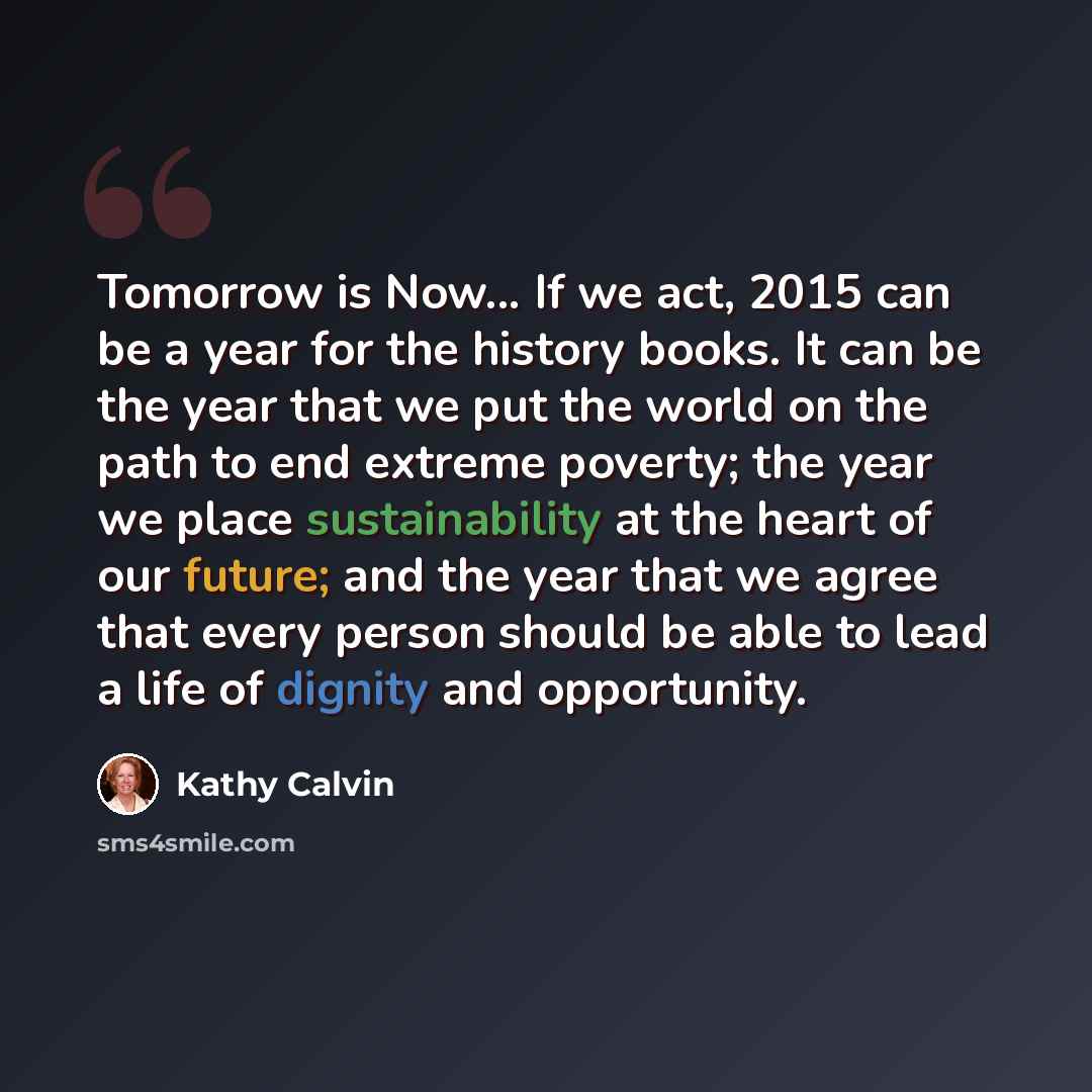 “Tomorrow is Now... If we act, 2015 can be a year for the history books. It can be the year that we put the world on the path to end extreme poverty; the year we place sustainability at the heart of our future; and the year that we agree that every person should be able to lead a life of dignity…” quote by Kathy Calvin