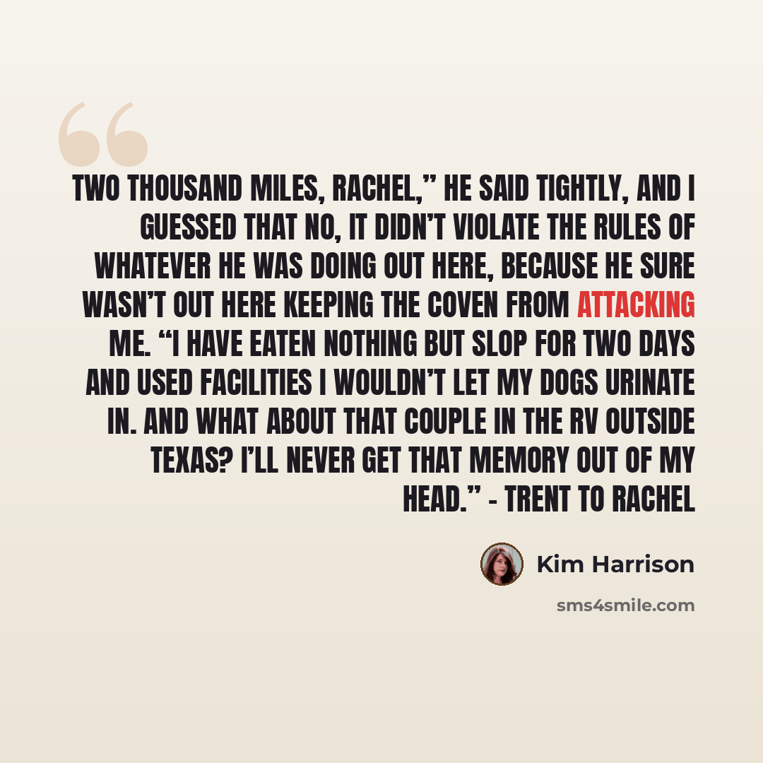 “Two thousand miles, Rachel,” he said tightly, and I guessed that no, it didn’t violate the rules of whatever he was doing out here, because he sure wasn’t out here keeping the coven from attacking me. “I have eaten nothing but slop for two days and used facilities I wouldn’t let my dogs urinate…” quote by Kim Harrison