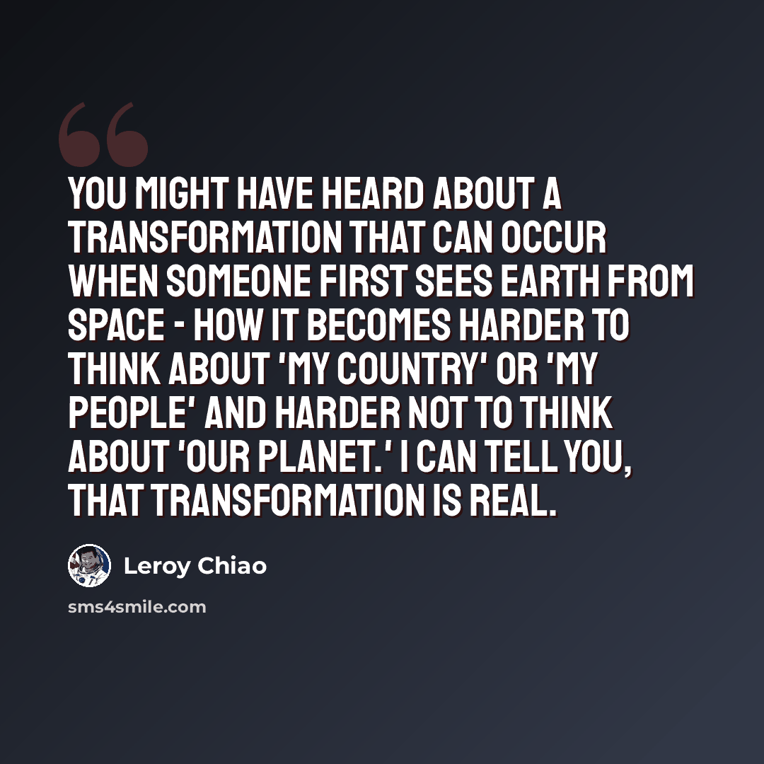 “You might have heard about a transformation that can occur when someone first sees Earth from space - how it becomes harder to think about 'my country' or 'my people' and harder not to think about 'our planet.' I can tell you, that transformation is real.” quote by Leroy Chiao