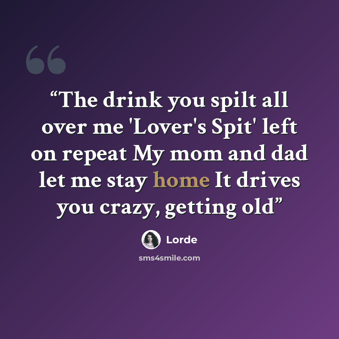 “The drink you spilt all over me 'Lover's Spit' left on repeat My mom and dad let me stay home It drives you crazy, getting old” quote by Lorde
