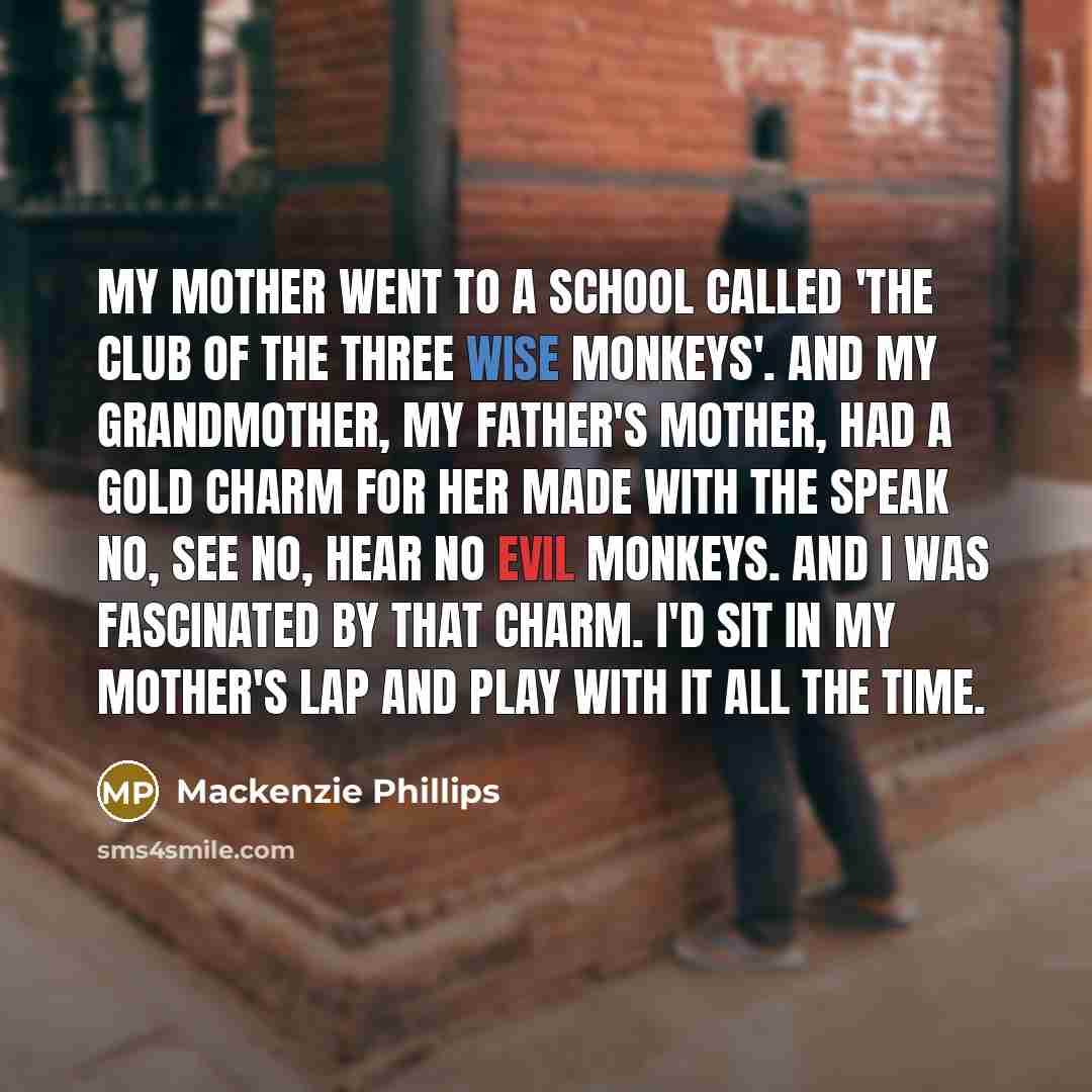 “My mother went to a school called 'The Club of the Three Wise Monkeys'. And my grandmother, my father's mother, had a gold charm for her made with the speak no, see no, hear no evil monkeys. And I was fascinated by that charm. I'd sit in my mother's lap and play with it all the time.” quote by Mackenzie Phillips