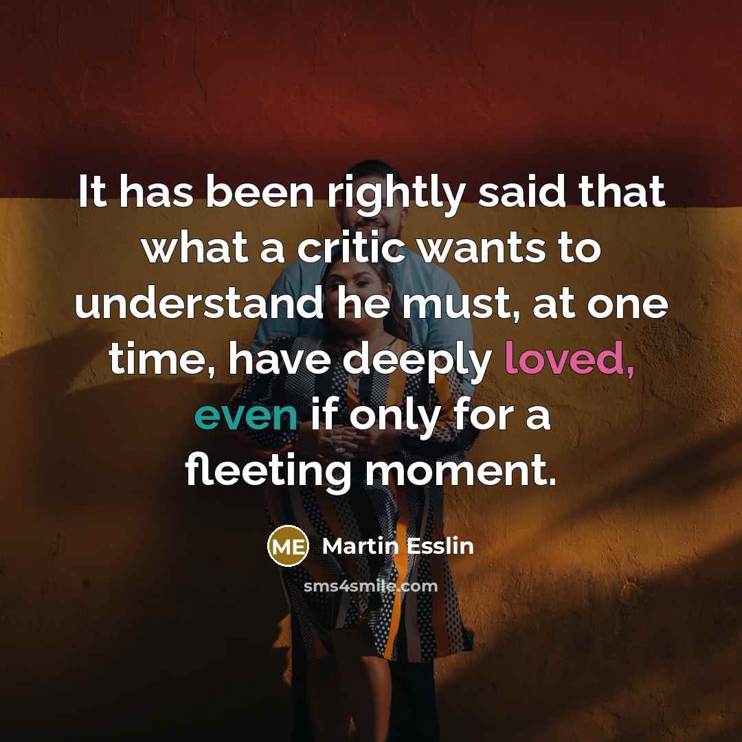 “It has been rightly said that what a critic wants to understand he must, at one time, have deeply loved, even if only for a fleeting moment.” quote by Martin Esslin