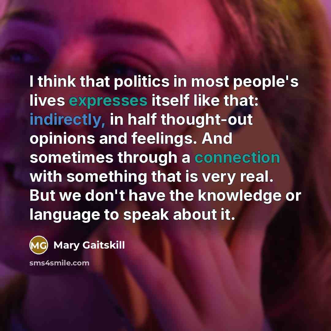 “I think that politics in most people's lives expresses itself like that: indirectly, in half thought-out opinions and feelings. And sometimes through a connection with something that is very real. But we don't have the knowledge or language to speak about it.” quote by Mary Gaitskill