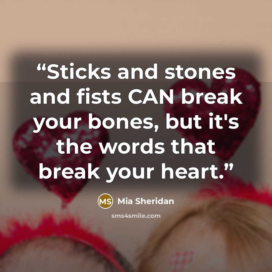 “Sticks and stones and fists CAN break your bones, but it's the words that break your heart.” quote by Mia Sheridan