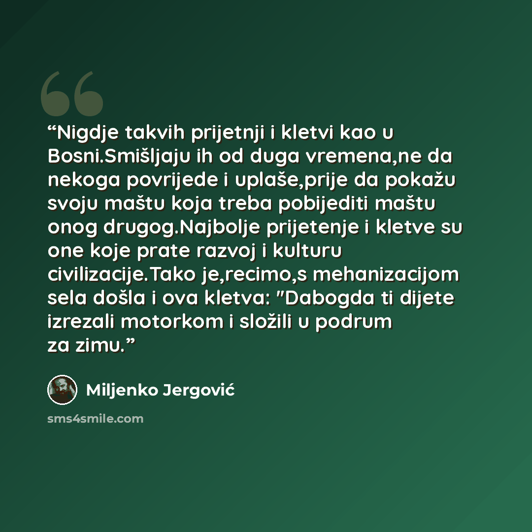 “Nigdje takvih prijetnji i kletvi kao u Bosni.Smišljaju ih od duga vremena,ne da nekoga povrijede i uplaše,prije da pokažu svoju maštu koja treba pobijediti maštu onog drugog.Najbolje prijetenje i kletve su one koje prate razvoj i kulturu civilizacije.Tako je,recimo,s mehanizacijom sela došla i ova…” quote by Miljenko Jergović