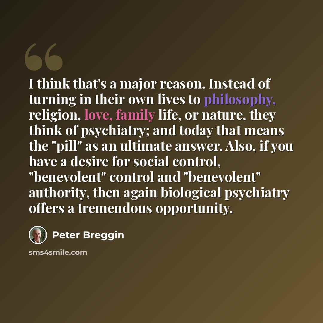“I think that's a major reason. Instead of turning in their own lives to philosophy, religion, love, family life, or nature, they think of psychiatry; and today that means the "pill" as an ultimate answer. Also, if you have a desire for social control, "benevolent" control and "benevolent"…” quote by Peter Breggin