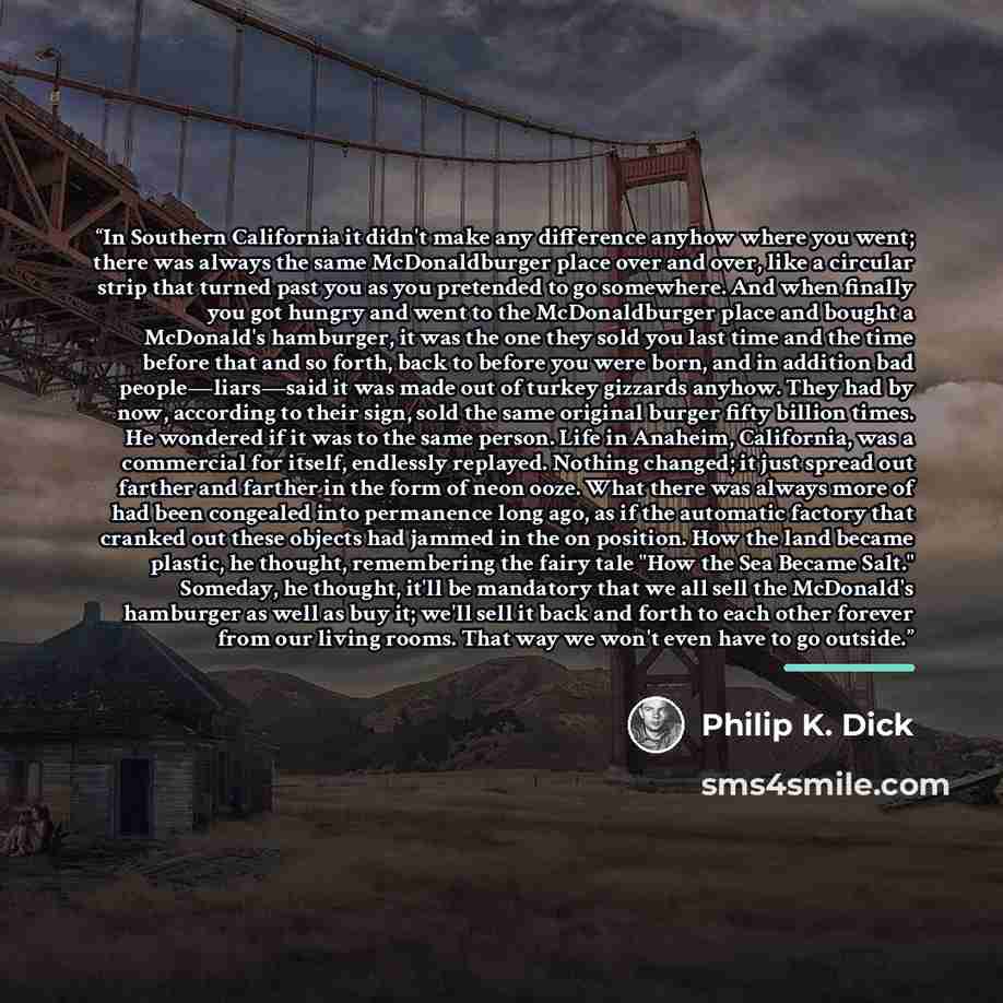 “In Southern California it didn't make any difference anyhow where you went; there was always the same McDonaldburger place over and over, like a circular strip that turned past you as you pretended to go somewhere. And when finally you got hungry and went to the McDonaldburger place and bought a…” quote by Philip K. Dick