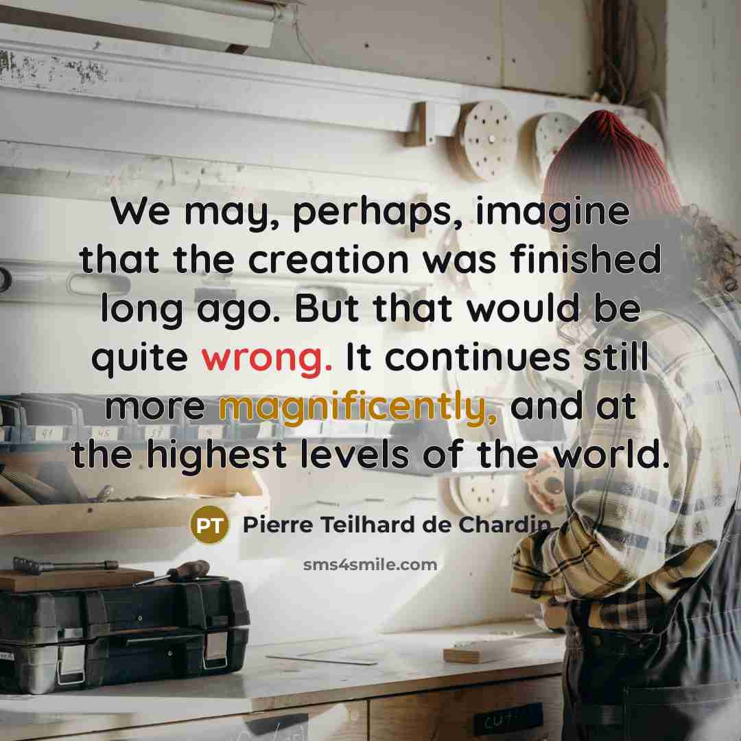 “We may, perhaps, imagine that the creation was finished long ago. But that would be quite wrong. It continues still more magnificently, and at the highest levels of the world.” quote by Pierre Teilhard de Chardin