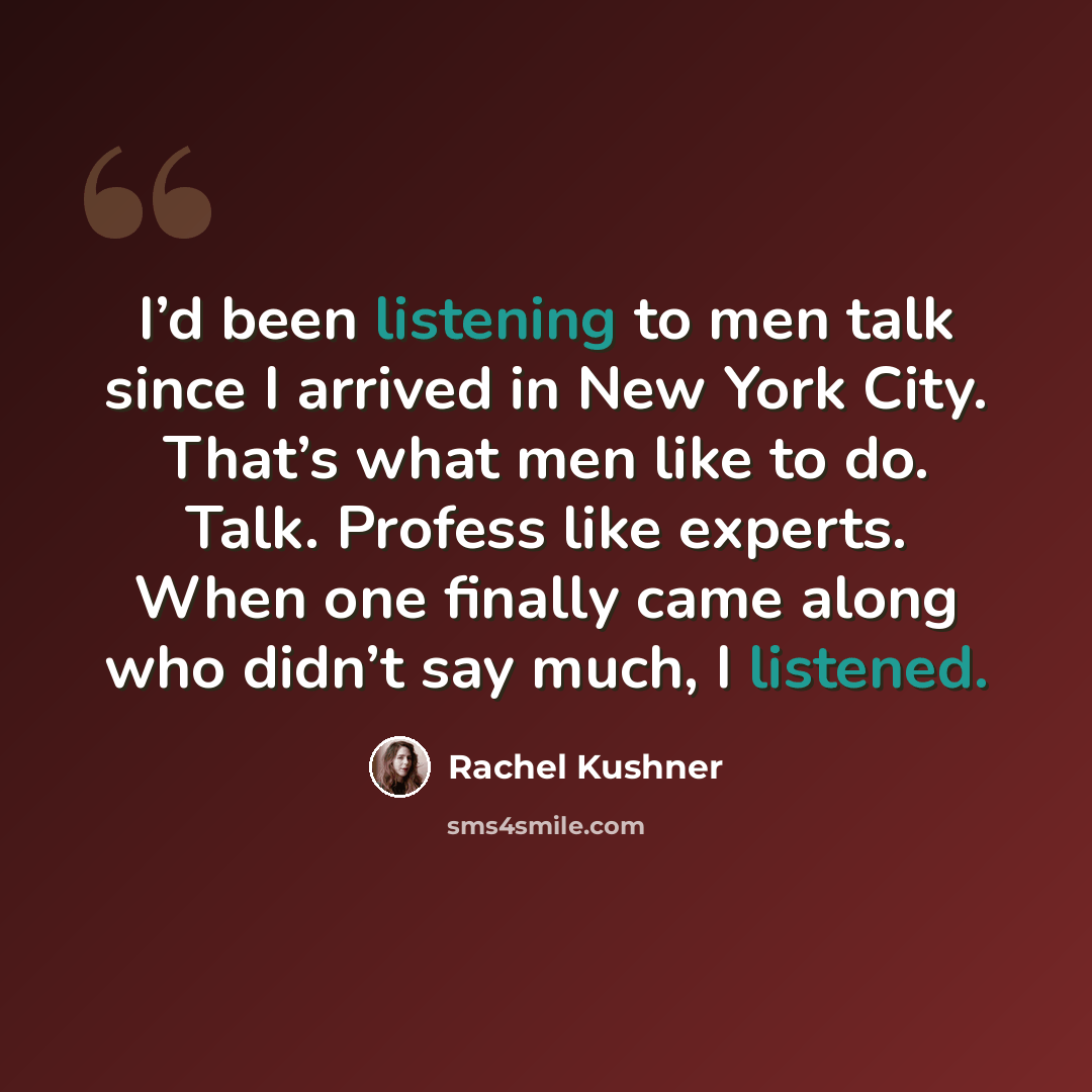“I’d been listening to men talk since I arrived in New York City. That’s what men like to do. Talk. Profess like experts. When one finally came along who didn’t say much, I listened.” quote by Rachel Kushner