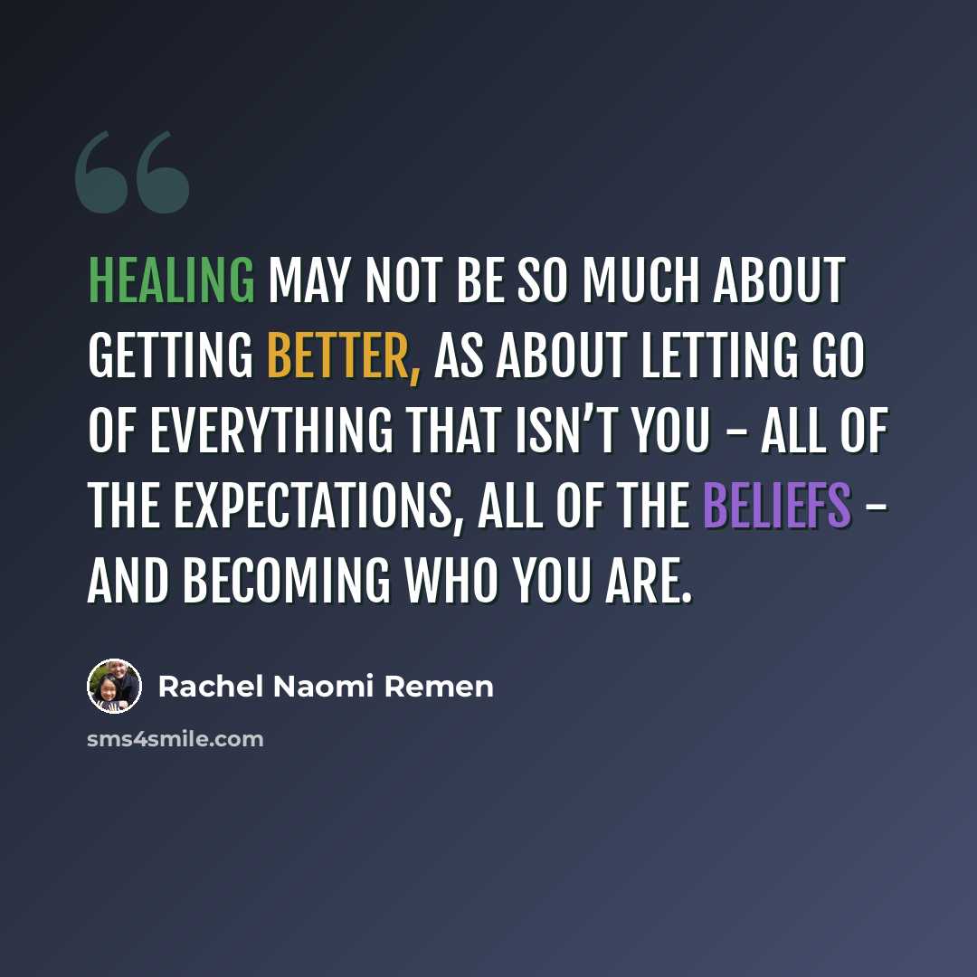 “Healing may not be so much about getting better, as about letting go of everything that isn’t you - all of the expectations, all of the beliefs - and becoming who you are.” quote by Rachel Naomi Remen
