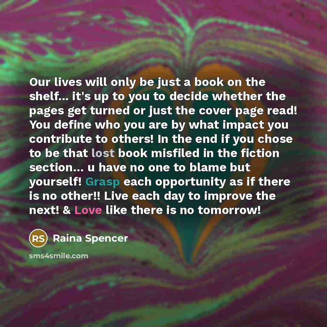 “Our lives will only be just a book on the shelf... it's up to you to decide whether the pages get turned or just the cover page read! You define who you are by what impact you contribute to others! In the end if you chose to be that lost book misfiled in the fiction section… u have no one to blame…” quote by Raina Spencer