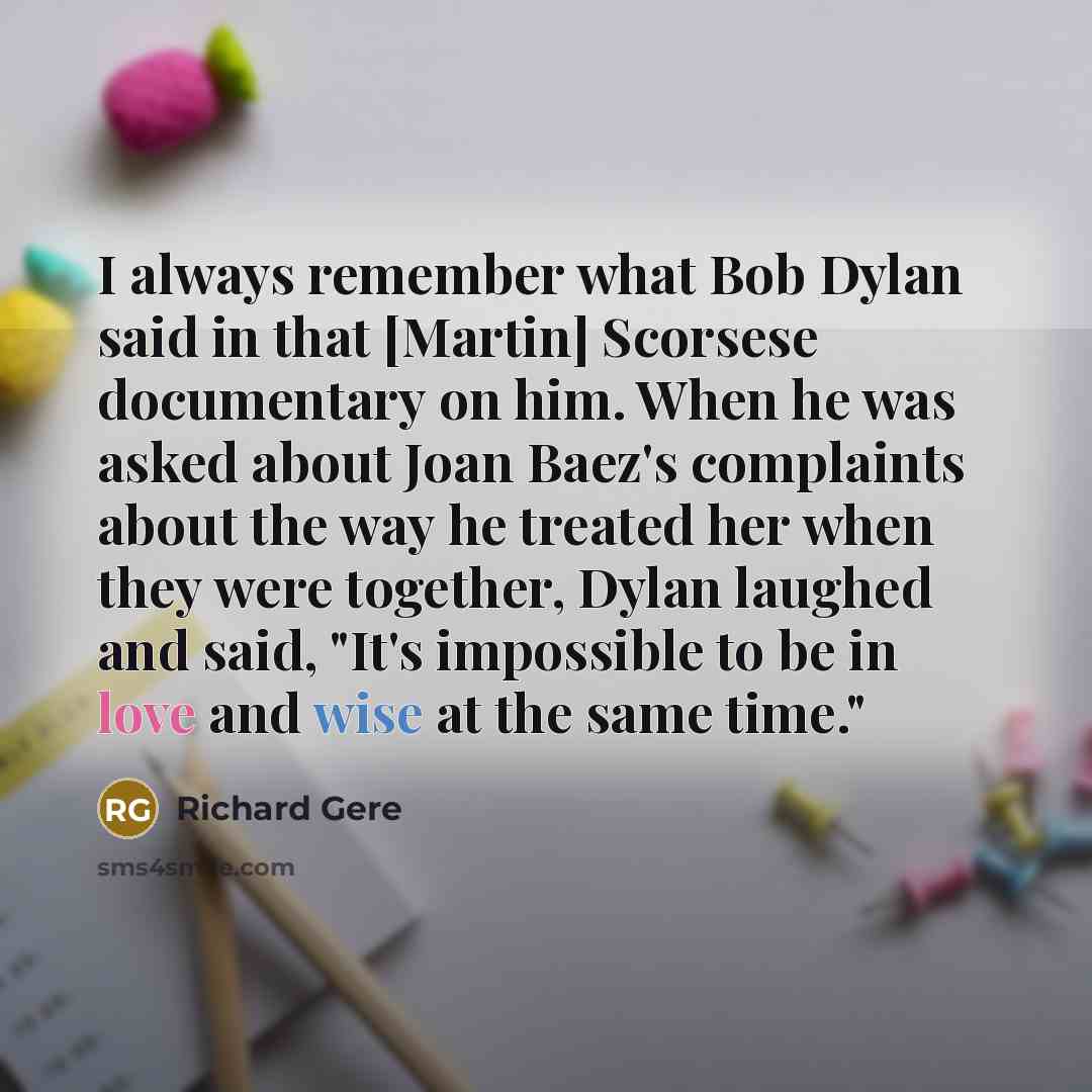 “I always remember what Bob Dylan said in that [Martin] Scorsese documentary on him. When he was asked about Joan Baez's complaints about the way he treated her when they were together, Dylan laughed and said, "It's impossible to be in love and wise at the same time."” quote by Richard Gere