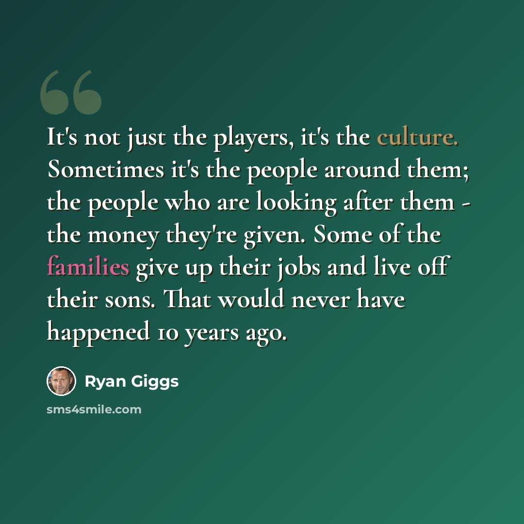 “It's not just the players, it's the culture. Sometimes it's the people around them; the people who are looking after them - the money they're given. Some of the families give up their jobs and live off their sons. That would never have happened 10 years ago.” quote by Ryan Giggs
