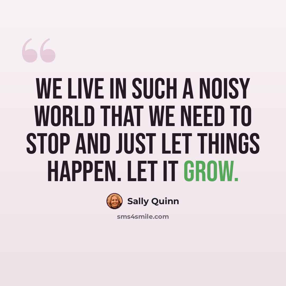 “We live in such a noisy world that we need to stop and just let things happen. Let it grow.” quote by Sally Quinn