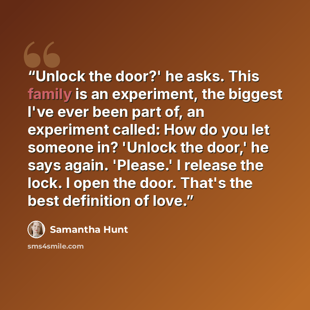 “Unlock the door?' he asks. This family is an experiment, the biggest I've ever been part of, an experiment called: How do you let someone in? 'Unlock the door,' he says again. 'Please.' I release the lock. I open the door. That's the best definition of love.” quote by Samantha Hunt