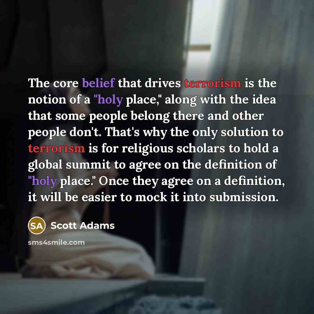 “The core belief that drives terrorism is the notion of a "holy place," along with the idea that some people belong there and other people don't. That's why the only solution to terrorism is for religious scholars to hold a global summit to agree on the definition of "holy place." Once they agree…” quote by Scott Adams