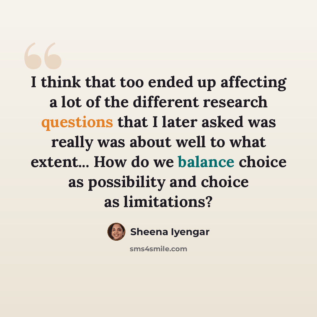 “I think that too ended up affecting a lot of the different research questions that I later asked was really was about well to what extent... How do we balance choice as possibility and choice as limitations?” quote by Sheena Iyengar