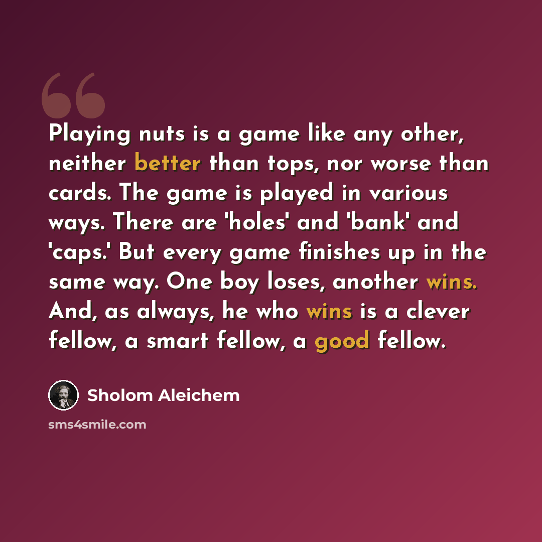 “Playing nuts is a game like any other, neither better than tops, nor worse than cards. The game is played in various ways. There are 'holes' and 'bank' and 'caps.' But every game finishes up in the same way. One boy loses, another wins. And, as always, he who wins is a clever fellow, a smart…” quote by Sholom Aleichem