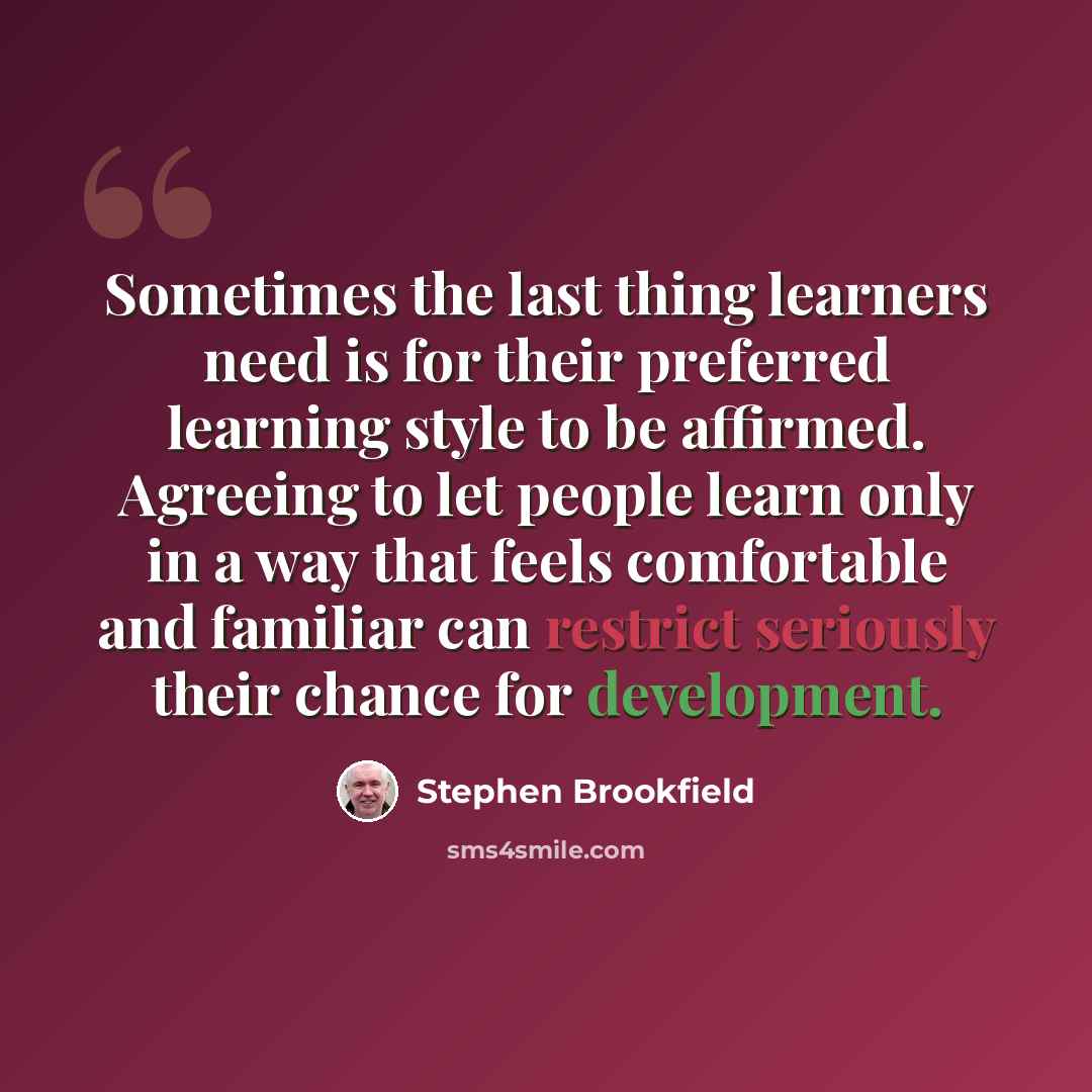 “Sometimes the last thing learners need is for their preferred learning style to be affirmed. Agreeing to let people learn only in a way that feels comfortable and familiar can restrict seriously their chance for development.” quote by Stephen Brookfield