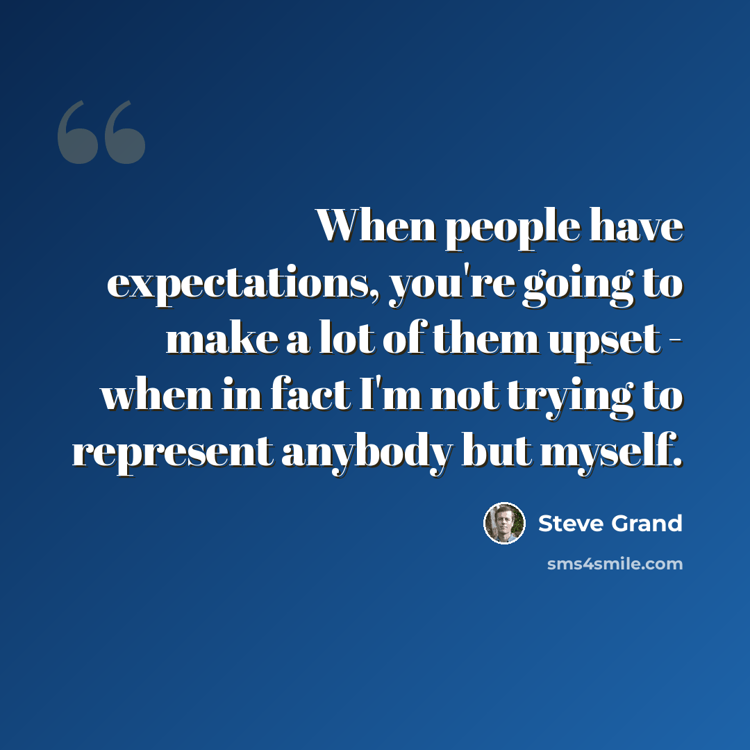 “When people have expectations, you're going to make a lot of them upset - when in fact I'm not trying to represent anybody but myself.” quote by Steve Grand