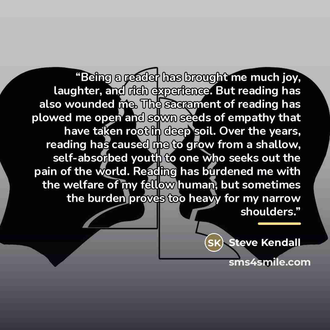 “Being a reader has brought me much joy, laughter, and rich experience. But reading has also wounded me. The sacrament of reading has plowed me open and sown seeds of empathy that have taken root in deep soil. Over the years, reading has caused me to grow from a shallow, self-absorbed youth to one…” quote by Steve Kendall