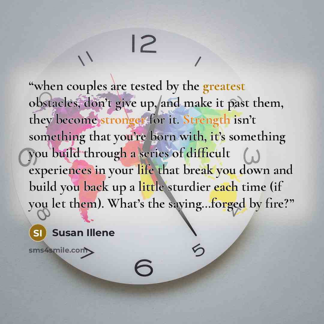 “when couples are tested by the greatest obstacles, don’t give up, and make it past them, they become stronger for it. Strength isn’t something that you’re born with, it’s something you build through a series of difficult experiences in your life that break you down and build you back up a little…” quote by Susan Illene