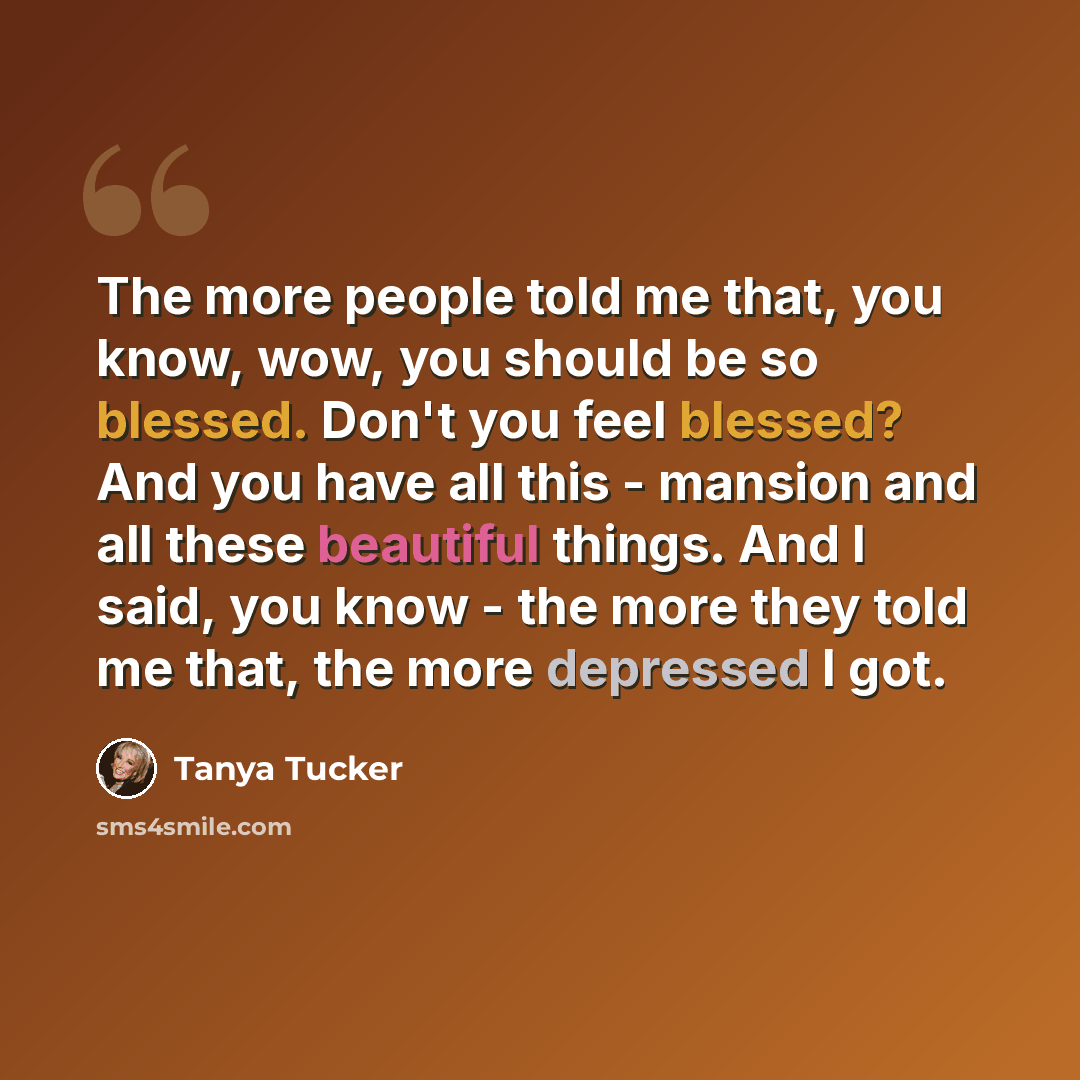 “The more people told me that, you know, wow, you should be so blessed. Don't you feel blessed? And you have all this - mansion and all these beautiful things. And I said, you know - the more they told me that, the more depressed I got.” quote by Tanya Tucker