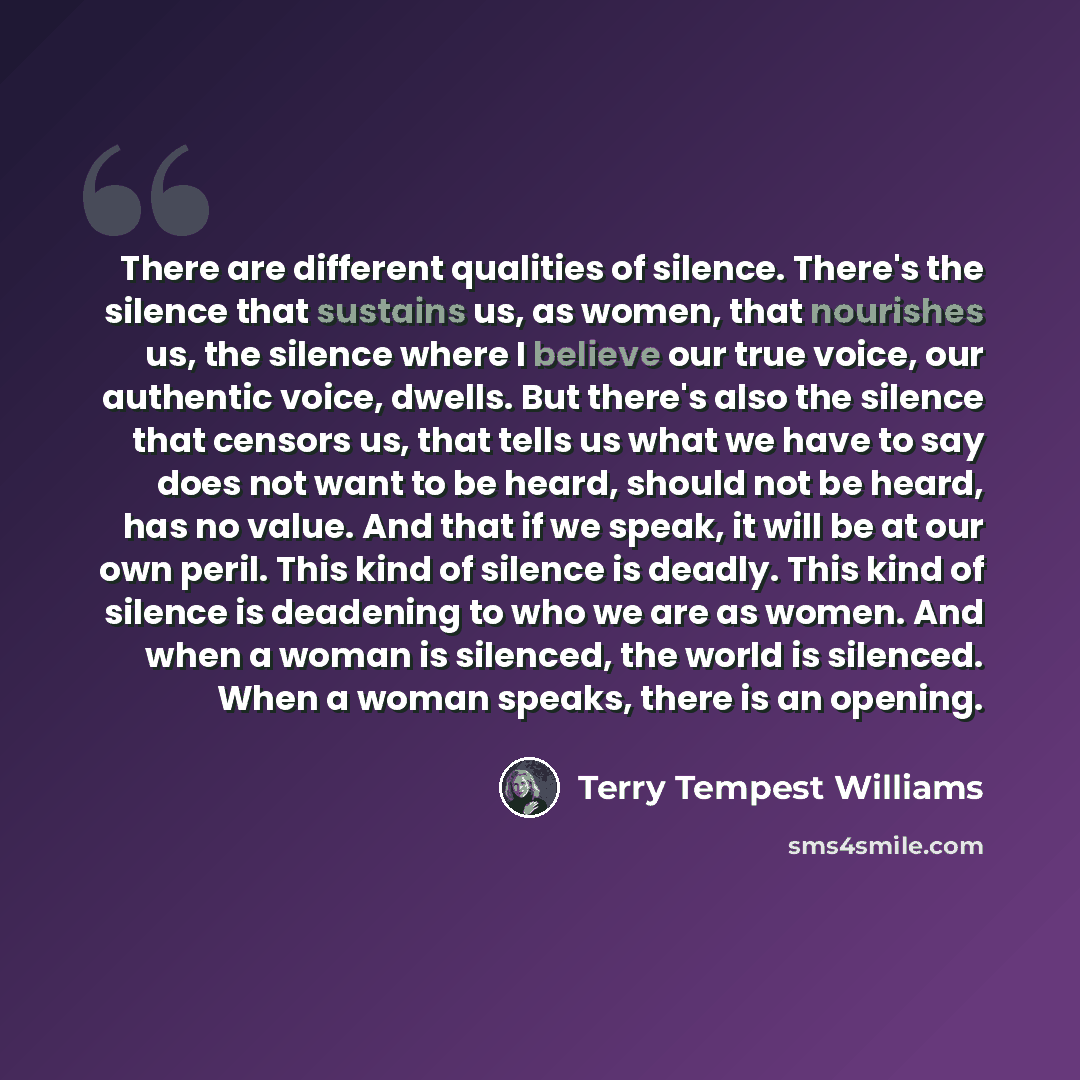 “There are different qualities of silence. There's the silence that sustains us, as women, that nourishes us, the silence where I believe our true voice, our authentic voice, dwells. But there's also the silence that censors us, that tells us what we have to say does not want to be heard, should…” quote by Terry Tempest Williams