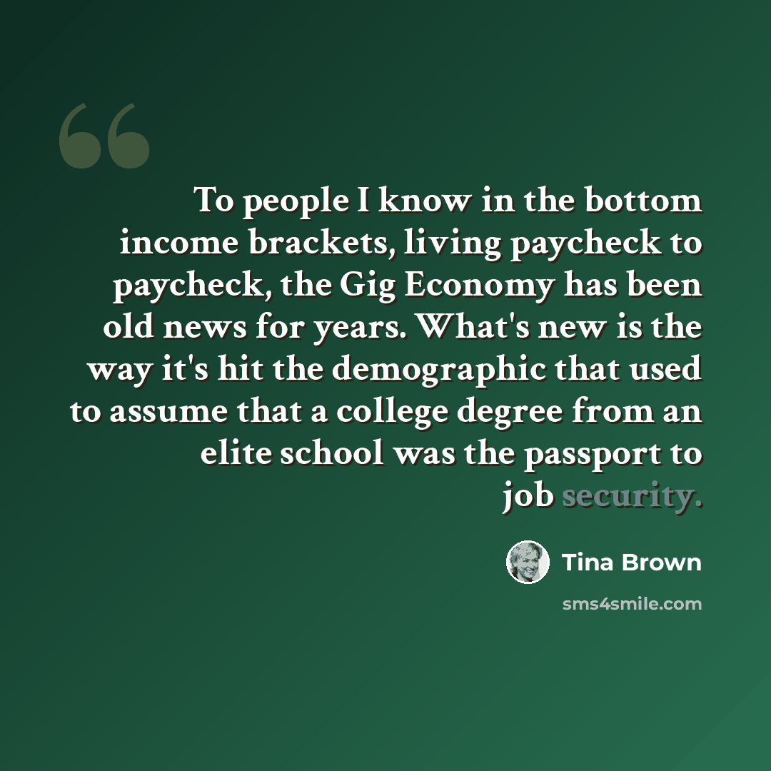 “To people I know in the bottom income brackets, living paycheck to paycheck, the Gig Economy has been old news for years. What's new is the way it's hit the demographic that used to assume that a college degree from an elite school was the passport to job security.” quote by Tina Brown