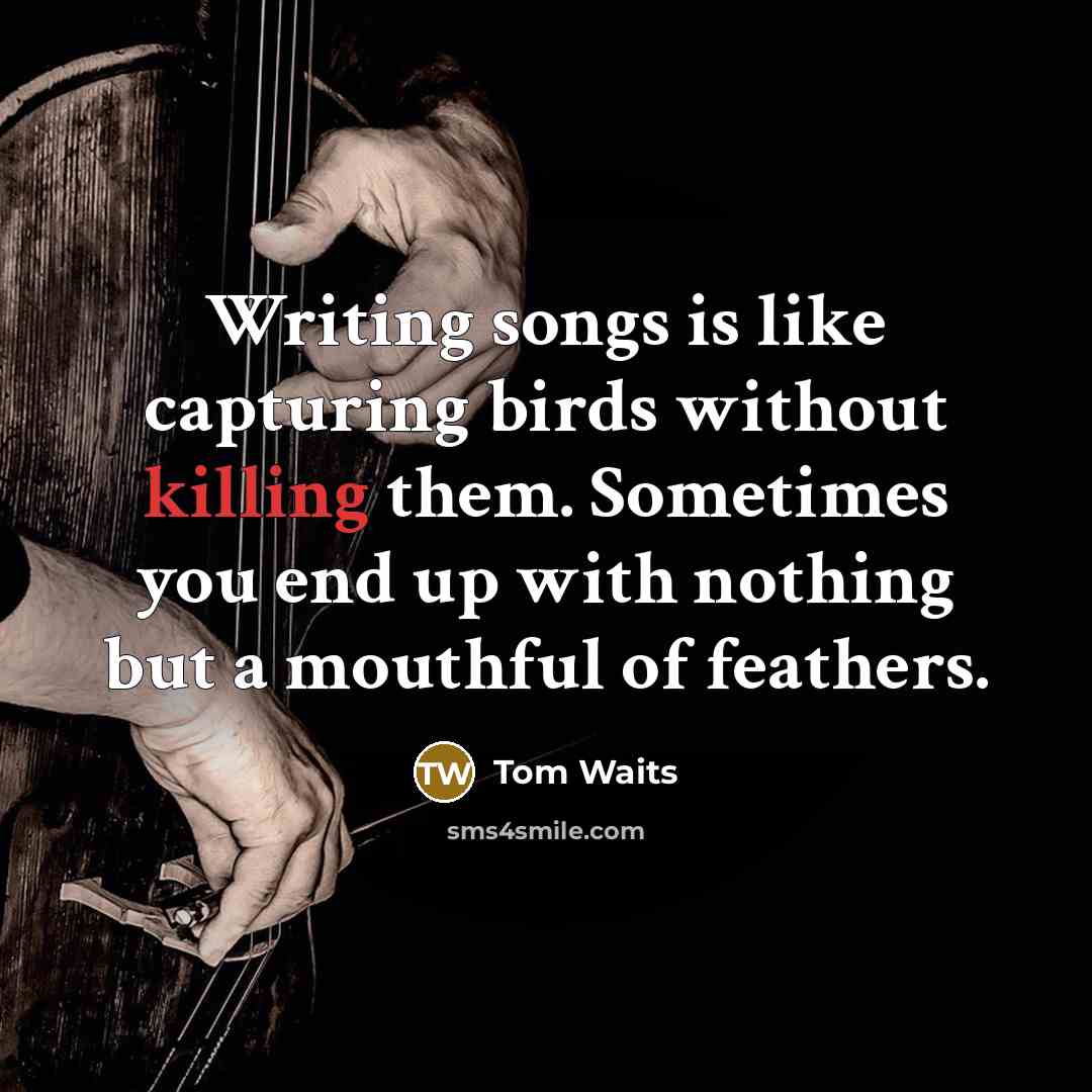 “Writing songs is like capturing birds without killing them. Sometimes you end up with nothing but a mouthful of feathers.” quote by Tom Waits