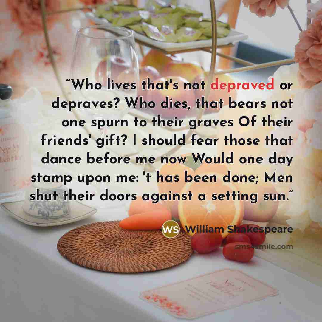 “Who lives that's not depraved or depraves? Who dies, that bears not one spurn to their graves Of their friends' gift? I should fear those that dance before me now Would one day stamp upon me: 't has been done; Men shut their doors against a setting sun.” quote by William Shakespeare