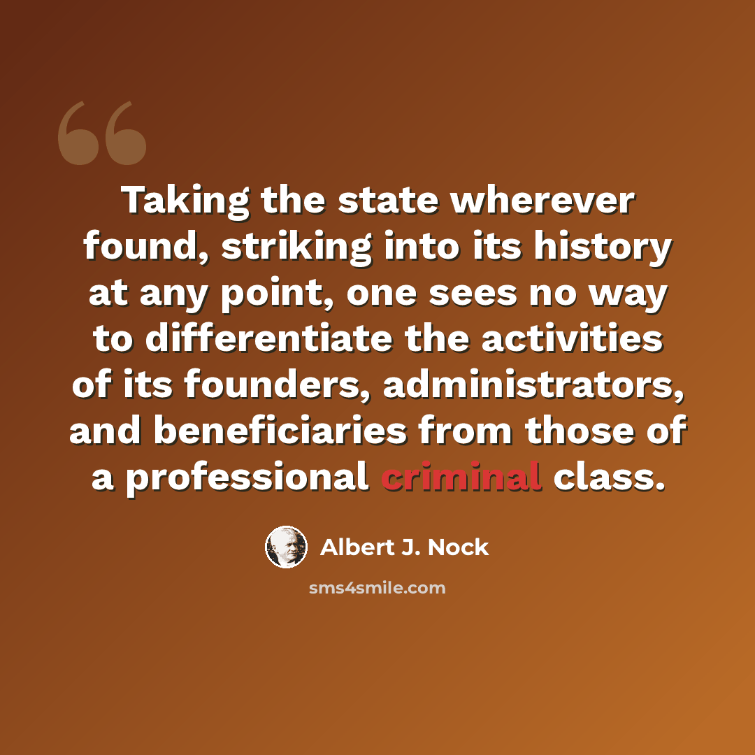 “Taking the state wherever found, striking into its history at any point, one sees no way to differentiate the activities of its founders, administrators, and beneficiaries from those of a professional criminal class.” quote by Albert J. Nock