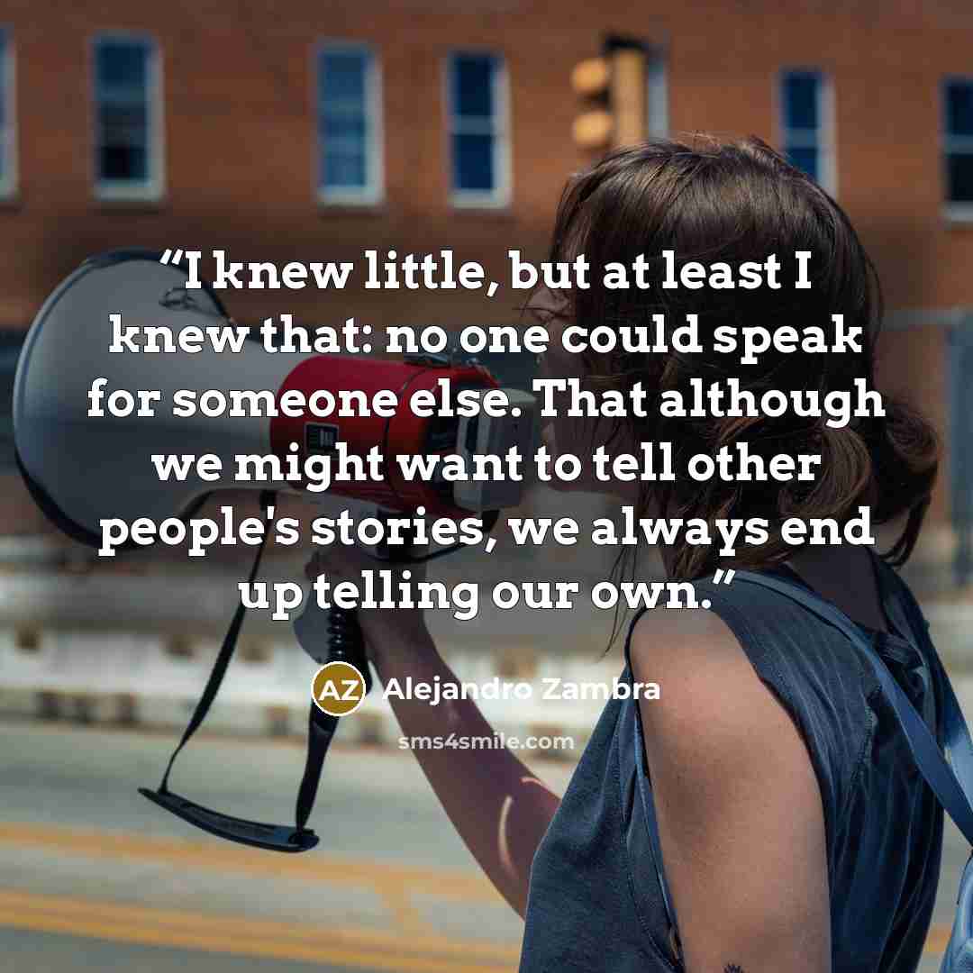 “I knew little, but at least I knew that: no one could speak for someone else. That although we might want to tell other people's stories, we always end up telling our own.” quote by Alejandro Zambra