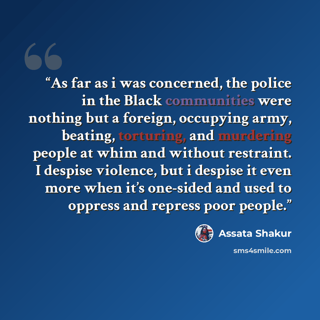 “As far as i was concerned, the police in the Black communities were nothing but a foreign, occupying army, beating, torturing, and murdering people at whim and without restraint. I despise violence, but i despise it even more when it’s one-sided and used to oppress and repress poor people.” quote by Assata Shakur