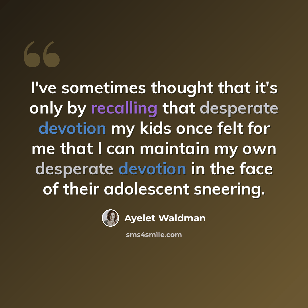 “I've sometimes thought that it's only by recalling that desperate devotion my kids once felt for me that I can maintain my own desperate devotion in the face of their adolescent sneering.” quote by Ayelet Waldman