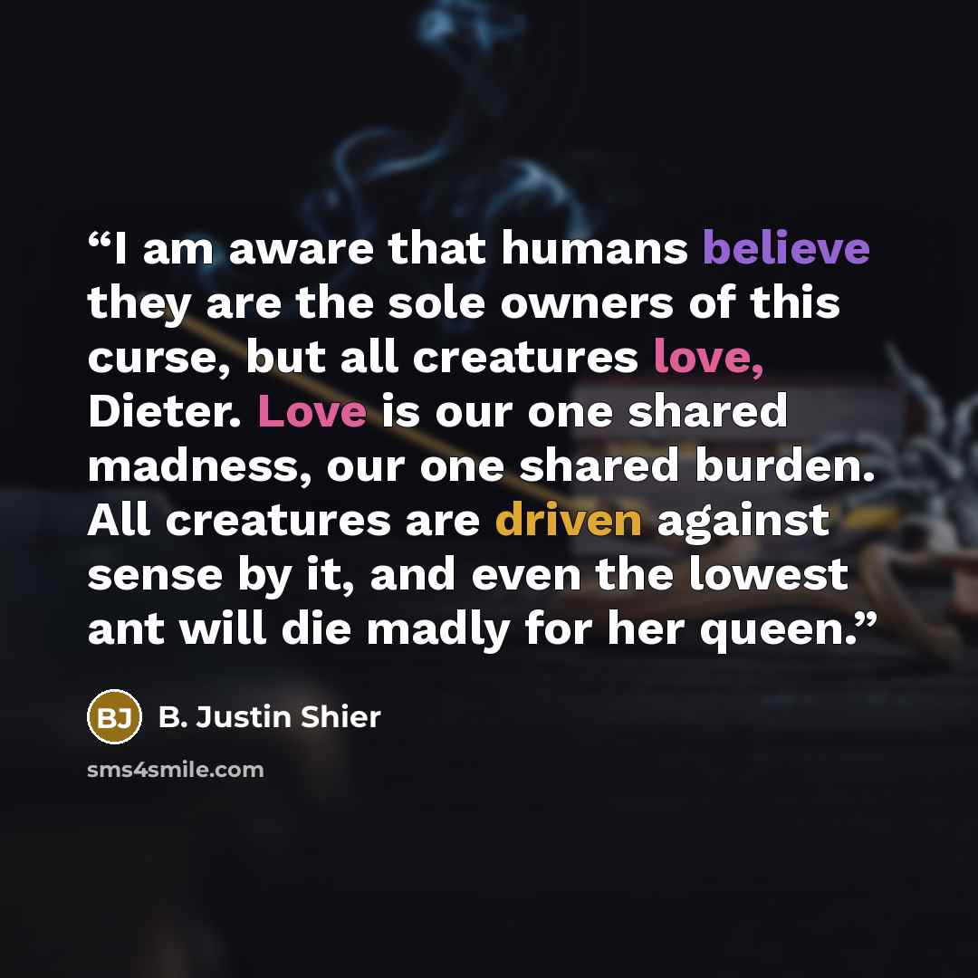 “I am aware that humans believe they are the sole owners of this curse, but all creatures love, Dieter. Love is our one shared madness, our one shared burden. All creatures are driven against sense by it, and even the lowest ant will die madly for her queen.” quote by B. Justin Shier